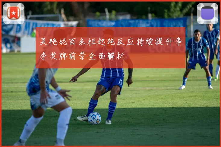 吴艳妮百米栏起跑反应持续提升争夺奖牌前景全面解析